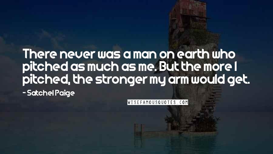 Satchel Paige Quotes: There never was a man on earth who pitched as much as me. But the more I pitched, the stronger my arm would get.