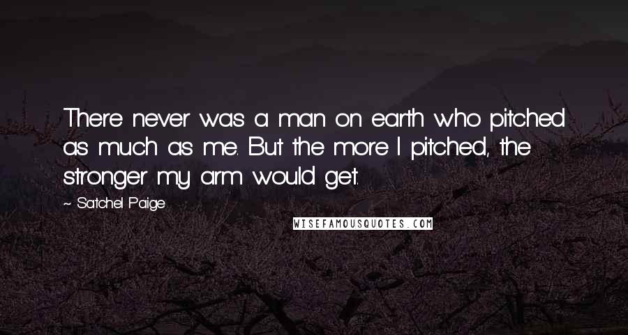 Satchel Paige Quotes: There never was a man on earth who pitched as much as me. But the more I pitched, the stronger my arm would get.