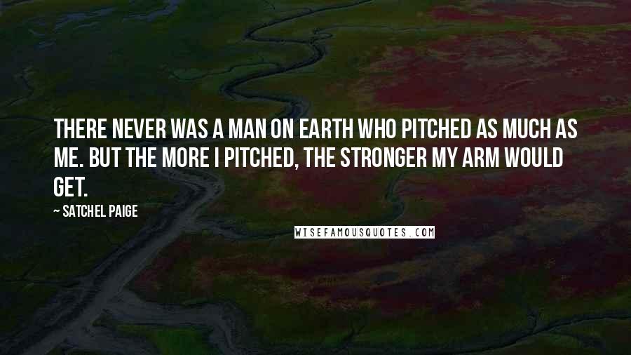 Satchel Paige Quotes: There never was a man on earth who pitched as much as me. But the more I pitched, the stronger my arm would get.