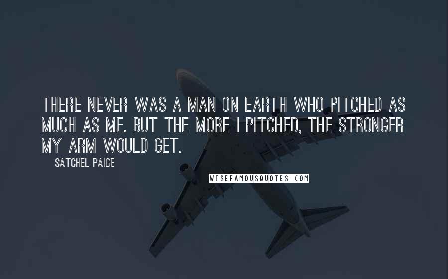 Satchel Paige Quotes: There never was a man on earth who pitched as much as me. But the more I pitched, the stronger my arm would get.