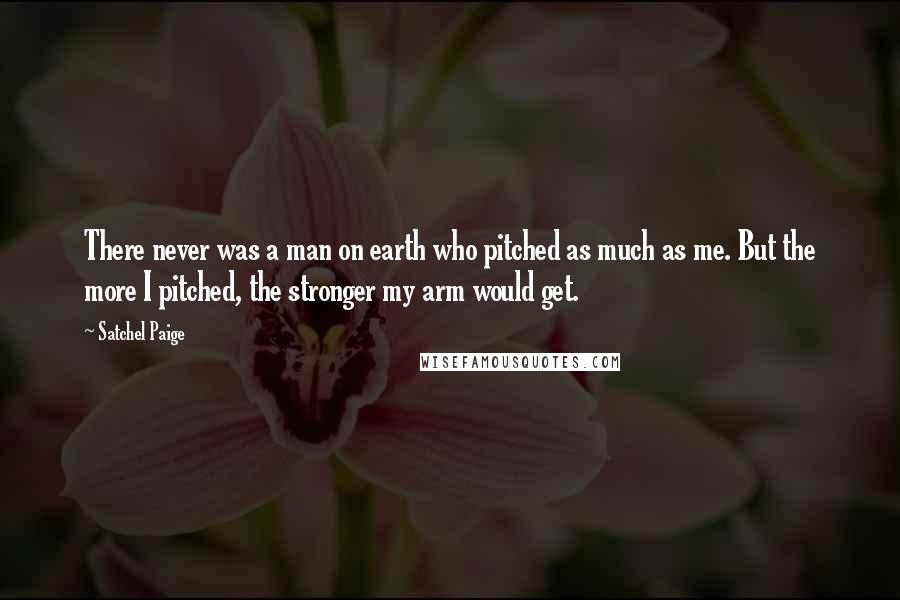 Satchel Paige Quotes: There never was a man on earth who pitched as much as me. But the more I pitched, the stronger my arm would get.