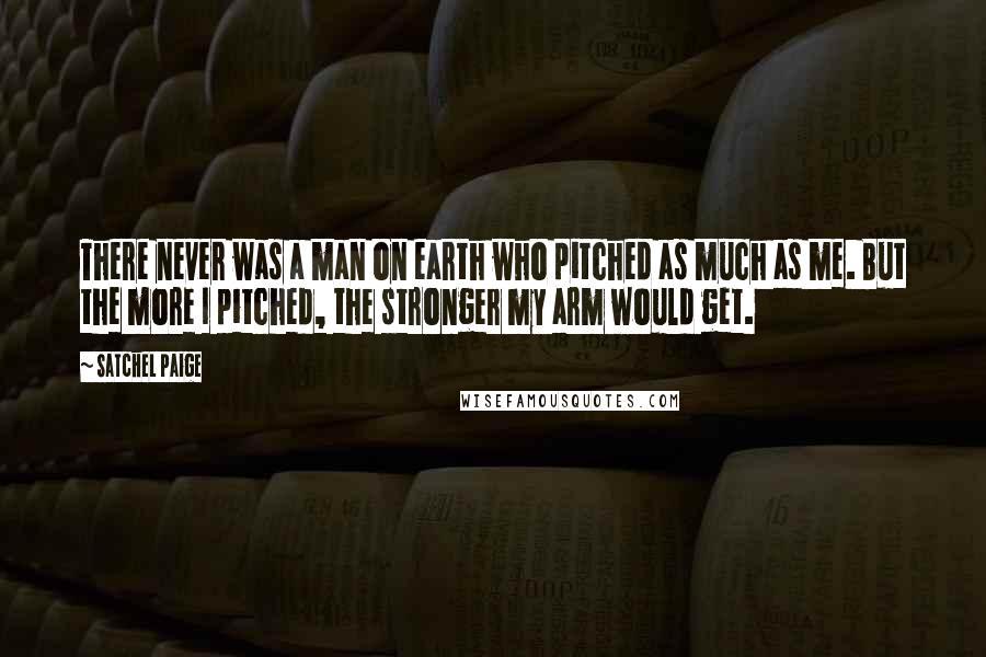Satchel Paige Quotes: There never was a man on earth who pitched as much as me. But the more I pitched, the stronger my arm would get.
