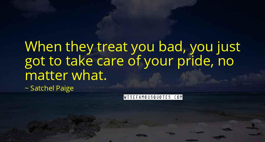 Satchel Paige Quotes: When they treat you bad, you just got to take care of your pride, no matter what.