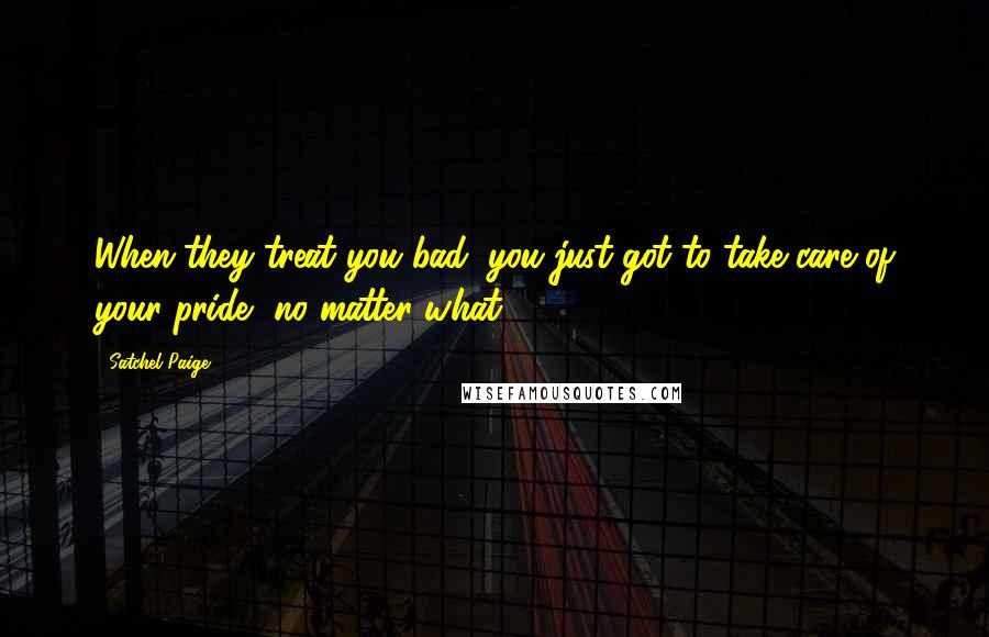 Satchel Paige Quotes: When they treat you bad, you just got to take care of your pride, no matter what.