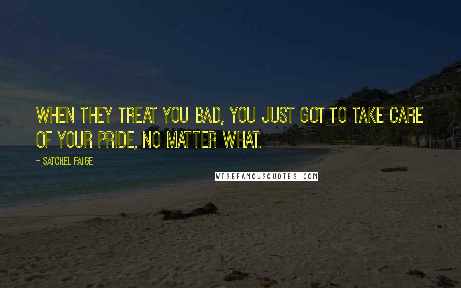 Satchel Paige Quotes: When they treat you bad, you just got to take care of your pride, no matter what.