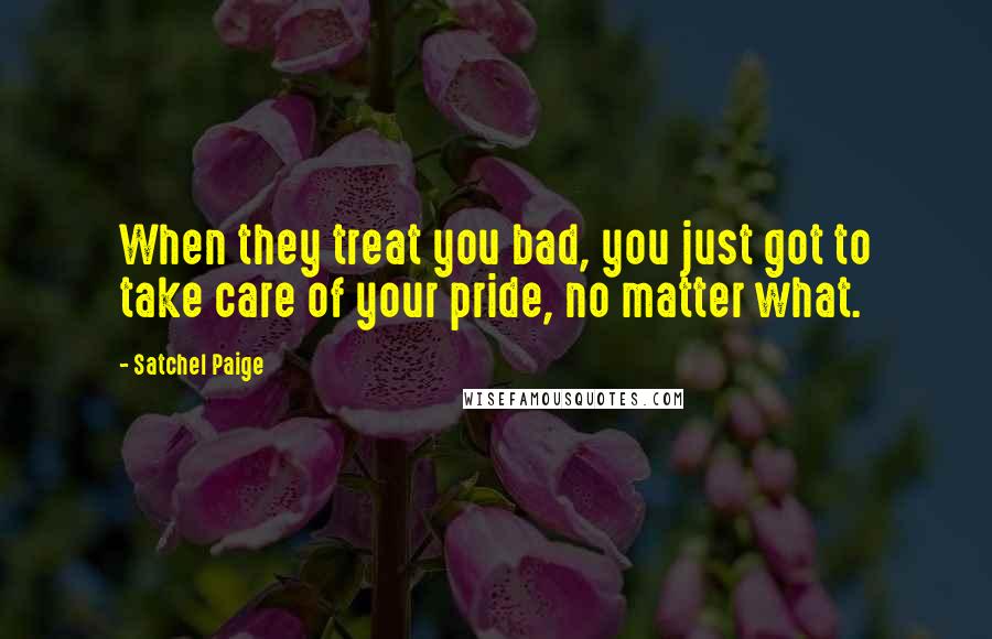 Satchel Paige Quotes: When they treat you bad, you just got to take care of your pride, no matter what.