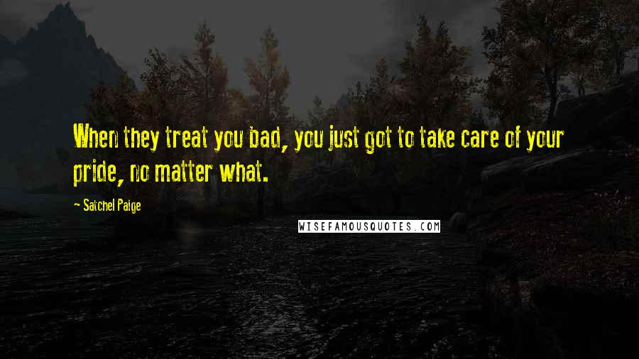 Satchel Paige Quotes: When they treat you bad, you just got to take care of your pride, no matter what.