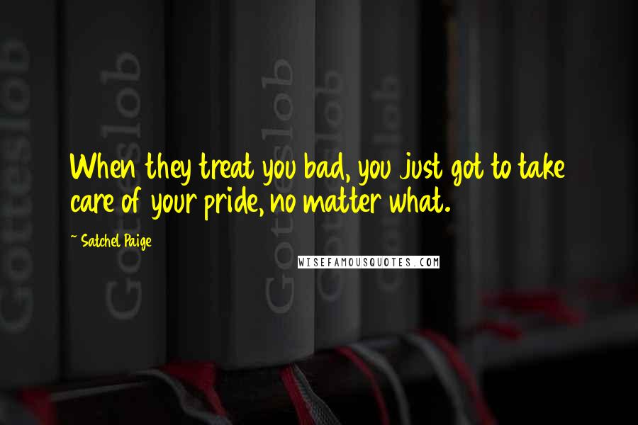 Satchel Paige Quotes: When they treat you bad, you just got to take care of your pride, no matter what.