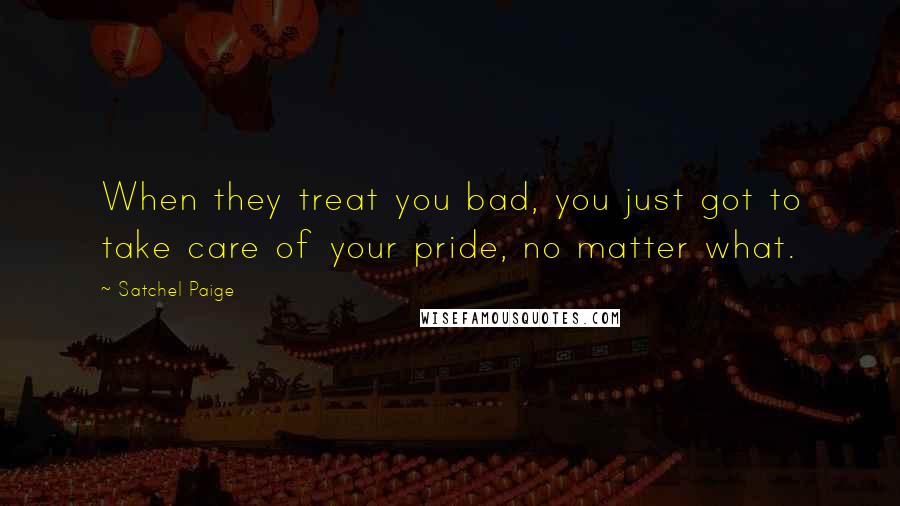 Satchel Paige Quotes: When they treat you bad, you just got to take care of your pride, no matter what.