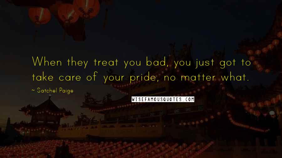 Satchel Paige Quotes: When they treat you bad, you just got to take care of your pride, no matter what.