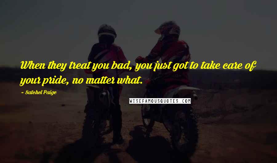 Satchel Paige Quotes: When they treat you bad, you just got to take care of your pride, no matter what.