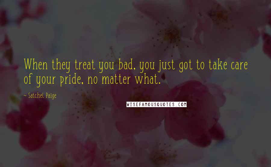 Satchel Paige Quotes: When they treat you bad, you just got to take care of your pride, no matter what.