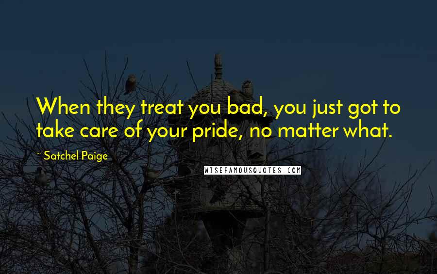 Satchel Paige Quotes: When they treat you bad, you just got to take care of your pride, no matter what.