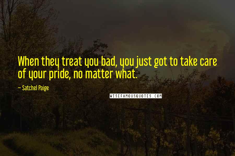 Satchel Paige Quotes: When they treat you bad, you just got to take care of your pride, no matter what.