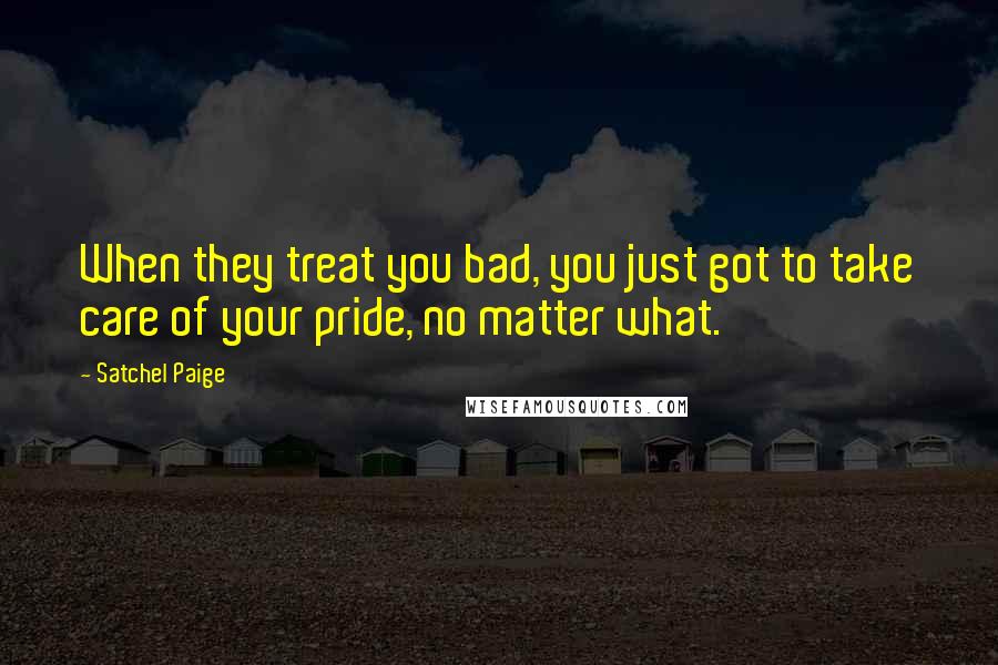 Satchel Paige Quotes: When they treat you bad, you just got to take care of your pride, no matter what.