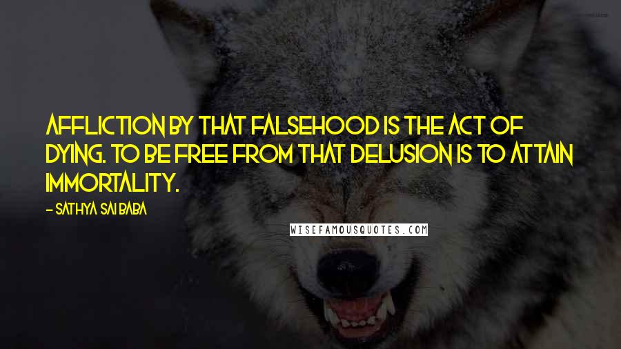 Sathya Sai Baba Quotes: Affliction by that falsehood is the act of dying. To be free from that delusion is to attain Immortality.