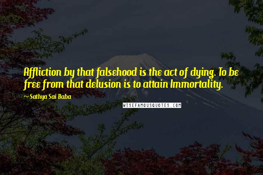 Sathya Sai Baba Quotes: Affliction by that falsehood is the act of dying. To be free from that delusion is to attain Immortality.