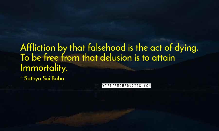 Sathya Sai Baba Quotes: Affliction by that falsehood is the act of dying. To be free from that delusion is to attain Immortality.