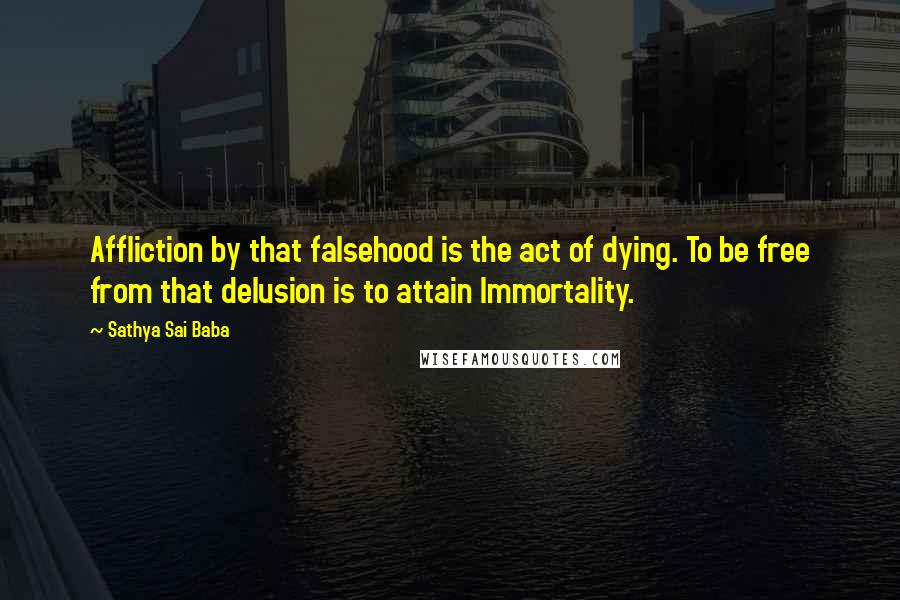Sathya Sai Baba Quotes: Affliction by that falsehood is the act of dying. To be free from that delusion is to attain Immortality.