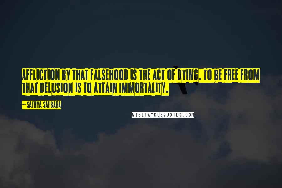 Sathya Sai Baba Quotes: Affliction by that falsehood is the act of dying. To be free from that delusion is to attain Immortality.