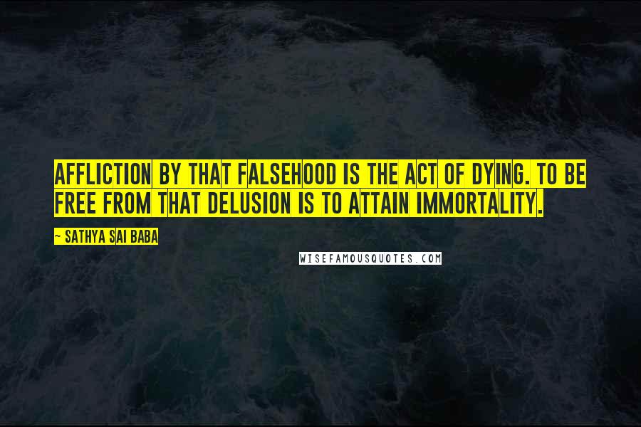 Sathya Sai Baba Quotes: Affliction by that falsehood is the act of dying. To be free from that delusion is to attain Immortality.