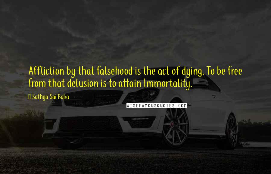 Sathya Sai Baba Quotes: Affliction by that falsehood is the act of dying. To be free from that delusion is to attain Immortality.