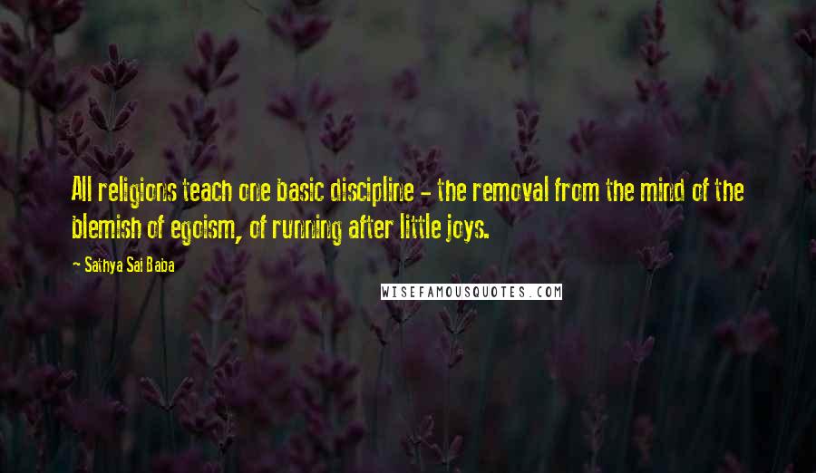 Sathya Sai Baba Quotes: All religions teach one basic discipline - the removal from the mind of the blemish of egoism, of running after little joys.