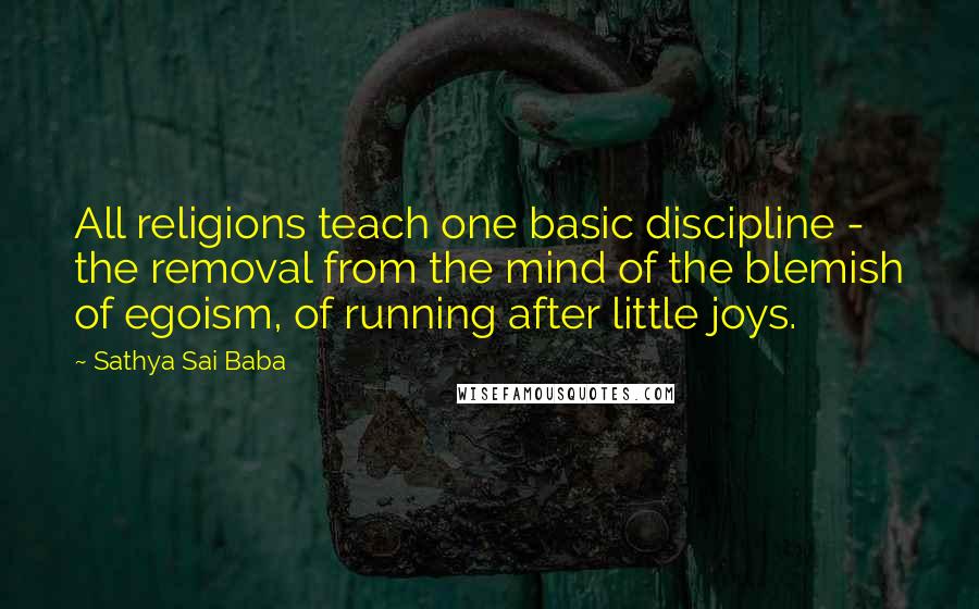 Sathya Sai Baba Quotes: All religions teach one basic discipline - the removal from the mind of the blemish of egoism, of running after little joys.