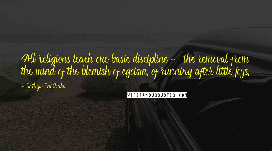 Sathya Sai Baba Quotes: All religions teach one basic discipline - the removal from the mind of the blemish of egoism, of running after little joys.