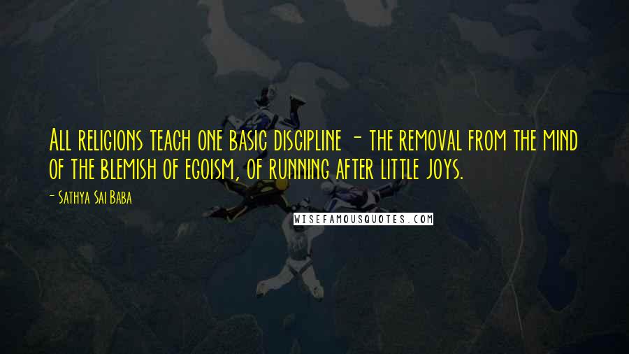 Sathya Sai Baba Quotes: All religions teach one basic discipline - the removal from the mind of the blemish of egoism, of running after little joys.