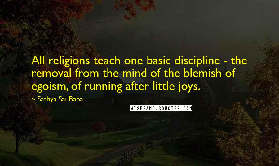 Sathya Sai Baba Quotes: All religions teach one basic discipline - the removal from the mind of the blemish of egoism, of running after little joys.