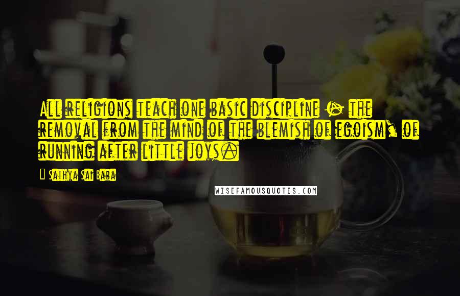 Sathya Sai Baba Quotes: All religions teach one basic discipline - the removal from the mind of the blemish of egoism, of running after little joys.