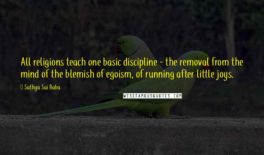 Sathya Sai Baba Quotes: All religions teach one basic discipline - the removal from the mind of the blemish of egoism, of running after little joys.