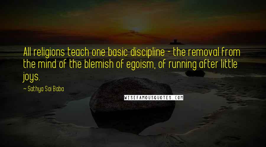 Sathya Sai Baba Quotes: All religions teach one basic discipline - the removal from the mind of the blemish of egoism, of running after little joys.