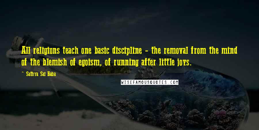 Sathya Sai Baba Quotes: All religions teach one basic discipline - the removal from the mind of the blemish of egoism, of running after little joys.