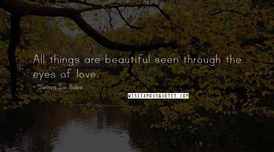 Sathya Sai Baba Quotes: All things are beautiful seen through the eyes of love.