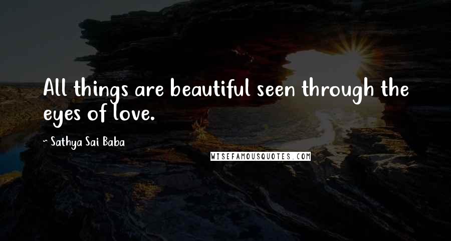 Sathya Sai Baba Quotes: All things are beautiful seen through the eyes of love.