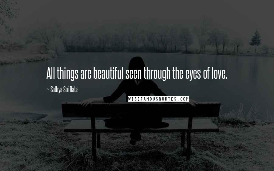 Sathya Sai Baba Quotes: All things are beautiful seen through the eyes of love.
