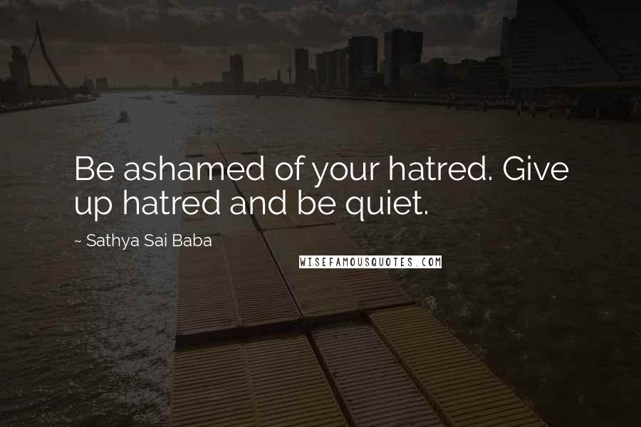 Sathya Sai Baba Quotes: Be ashamed of your hatred. Give up hatred and be quiet.