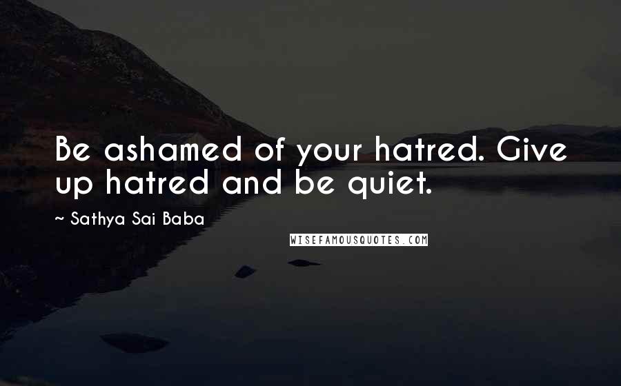 Sathya Sai Baba Quotes: Be ashamed of your hatred. Give up hatred and be quiet.