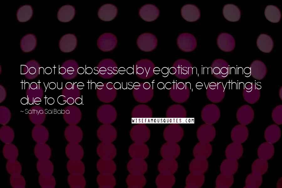 Sathya Sai Baba Quotes: Do not be obsessed by egotism, imagining that you are the cause of action, everything is due to God.