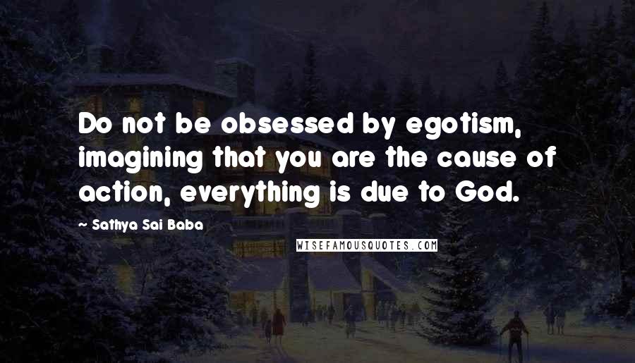 Sathya Sai Baba Quotes: Do not be obsessed by egotism, imagining that you are the cause of action, everything is due to God.