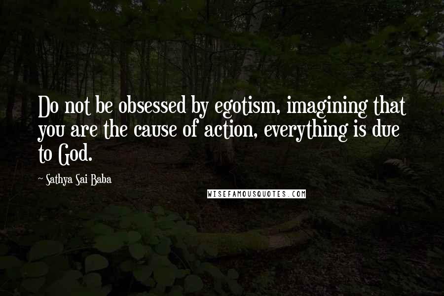 Sathya Sai Baba Quotes: Do not be obsessed by egotism, imagining that you are the cause of action, everything is due to God.