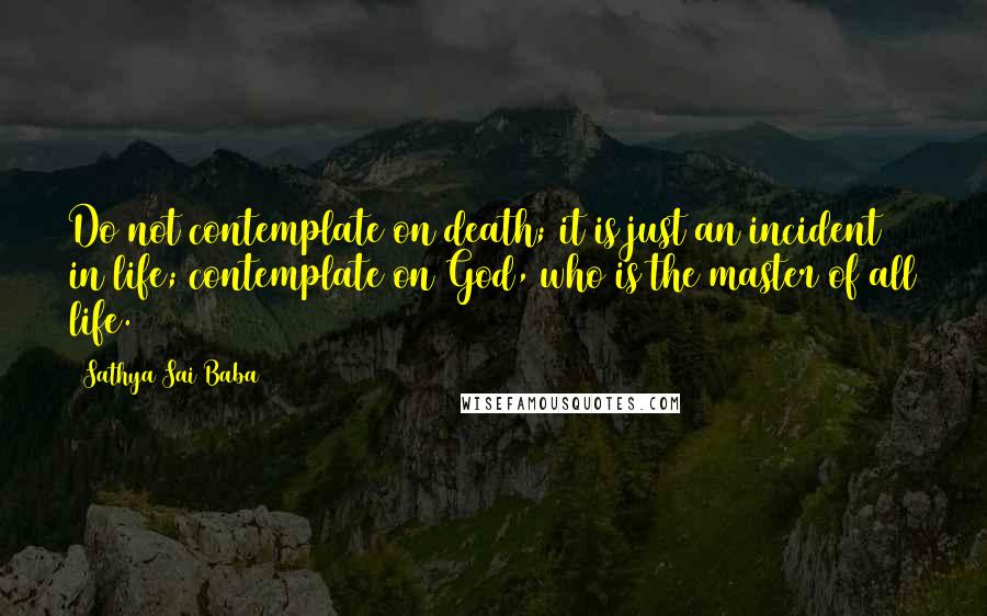 Sathya Sai Baba Quotes: Do not contemplate on death; it is just an incident in life; contemplate on God, who is the master of all life.