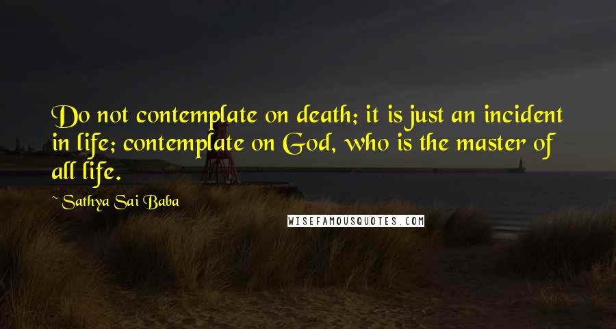 Sathya Sai Baba Quotes: Do not contemplate on death; it is just an incident in life; contemplate on God, who is the master of all life.