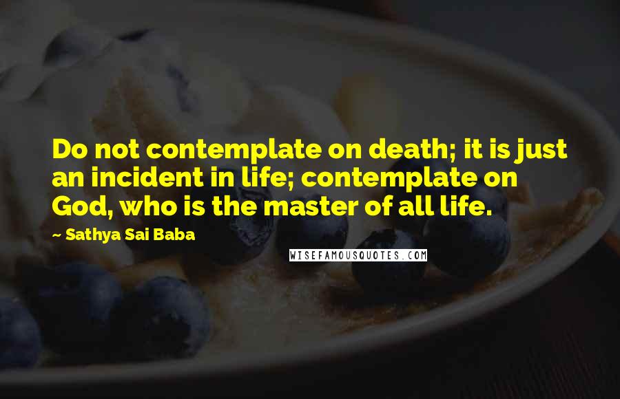 Sathya Sai Baba Quotes: Do not contemplate on death; it is just an incident in life; contemplate on God, who is the master of all life.