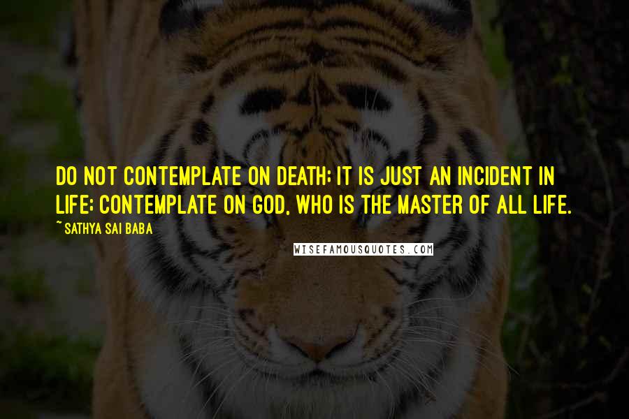 Sathya Sai Baba Quotes: Do not contemplate on death; it is just an incident in life; contemplate on God, who is the master of all life.