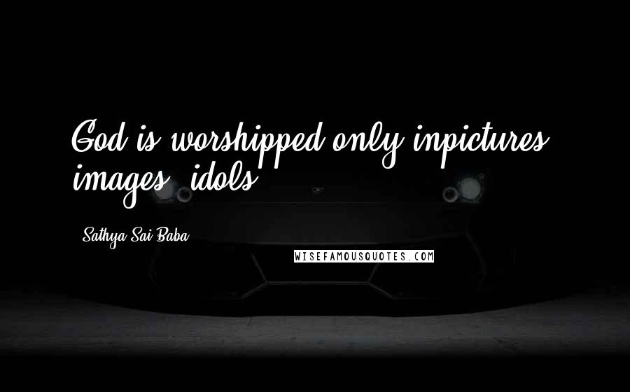 Sathya Sai Baba Quotes: God is worshipped only inpictures, images, idols.