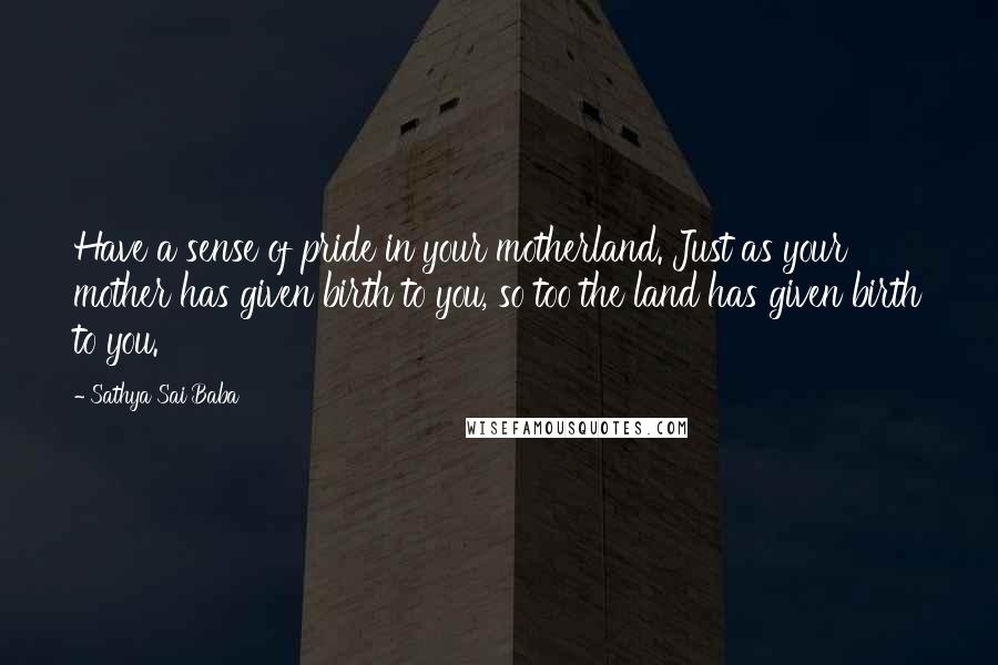 Sathya Sai Baba Quotes: Have a sense of pride in your motherland. Just as your mother has given birth to you, so too the land has given birth to you.