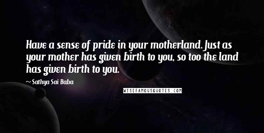 Sathya Sai Baba Quotes: Have a sense of pride in your motherland. Just as your mother has given birth to you, so too the land has given birth to you.